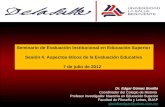 Seminario de Evaluación Institucional en Educación Superior Sesión 4. Aspectos éticos de la Evaluación Educativa 7 de julio de 2012 Dr. Edgar Gómez Bonilla.