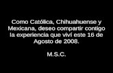 Como Católica, Chihuahuense y Mexicana, deseo compartir contigo la experiencia que viví este 16 de Agosto de 2008. M.S.C.