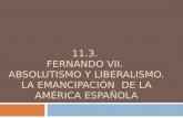 11.3. FERNANDO VII. ABSOLUTISMO Y LIBERALISMO. LA EMANCIPACIÓN DE LA AMÉRICA ESPAÑOLA.