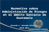 Normativa sobre Administración de Riesgos en el ámbito bancario de Guatemala Ricardo A. Estrada Villalta JULIO 2011.
