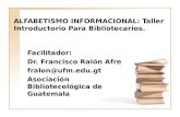 ALFABETISMO INFORMACIONAL: Taller Introductorio Para Bibliotecarios. Facilitador: Dr. Francisco Ralón Afre fralon@ufm.edu.gt Asociación Bibliotecológica.