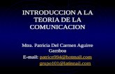 INTRODUCCION A LA TEORIA DE LA COMUNICACION Mtra. Patricia Del Carmen Aguirre Gamboa E-mail: patrice994@hotmail.compatrice994@hotmail.com grupo101@latinnail.com.