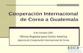 Cooperación Internacional de Corea a Guatemala 8 de Octubre 2007 Oficina Regional para Centro América Agencia de Cooperación Internacional de Corea.