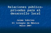 Relaciones público-privadas para el desarrollo local Jaime Sobrino El Colegio de México Marzo 2007.