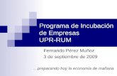 Programa de Incubación de Empresas UPR-RUM Fernando Pérez Muñoz 3 de septiembre de 2009 …preparando hoy la economía de mañana.