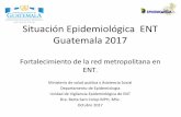 Situación Epidemiológica ENT Guatemala 2017epidemiologia.mspas.gob.gt/files/Publicaciones 2017/ENT...Situación Epidemiológica ENT Guatemala 2017 Fortalecimiento de la red metropolitana